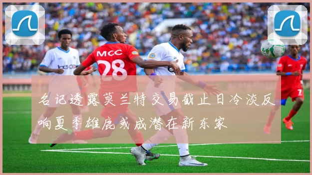 名记透露莫兰特交易截止日冷淡反响夏季雄鹿或成潜在新东家