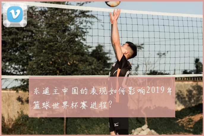 东道主中国的表现如何影响2019年篮球世界杯赛进程?