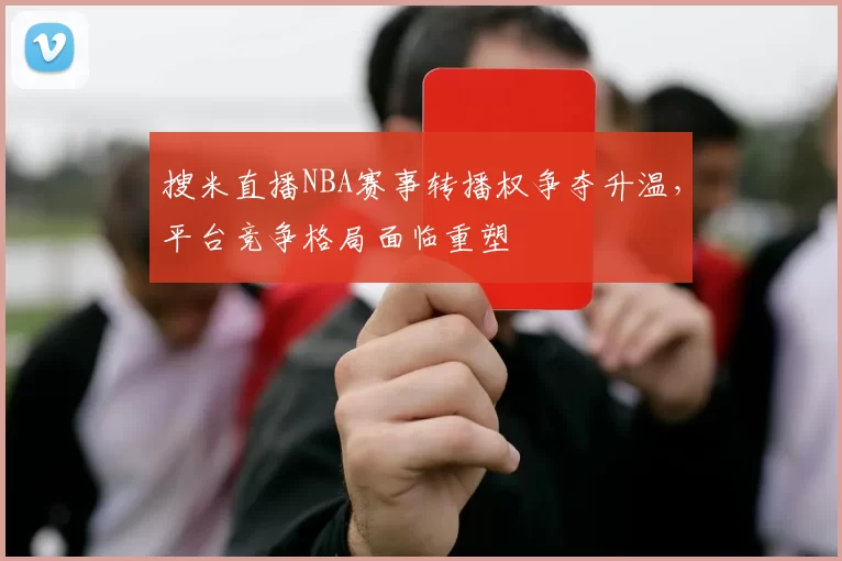 搜米直播NBA赛事转播权争夺升温，平台竞争格局面临重塑