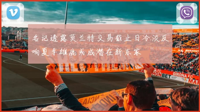 名记透露莫兰特交易截止日冷淡反响夏季雄鹿或成潜在新东家