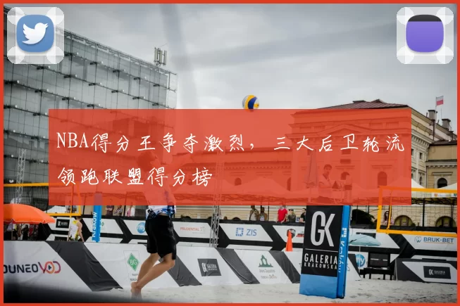 NBA得分王争夺激烈，三大后卫轮流领跑联盟得分榜