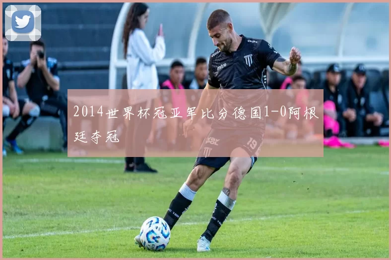 2014世界杯冠亚军比分德国1-0阿根廷夺冠