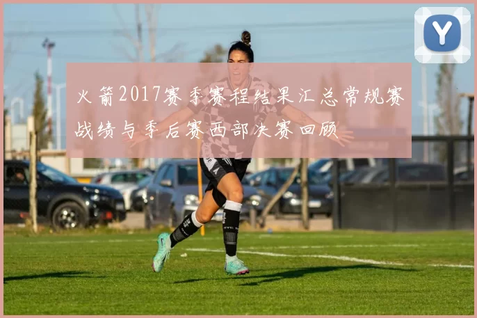 火箭2017赛季赛程结果汇总常规赛战绩与季后赛西部决赛回顾