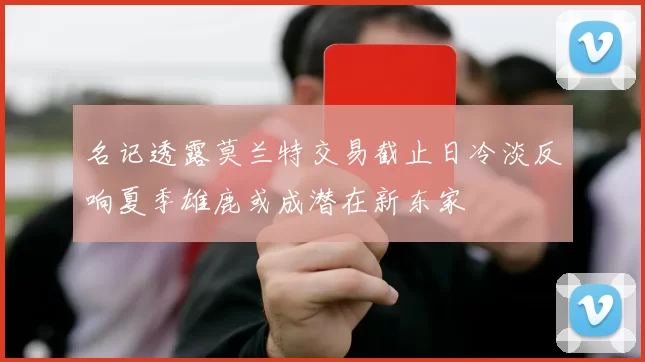 名记透露莫兰特交易截止日冷淡反响夏季雄鹿或成潜在新东家