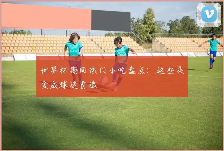 世界杯期间热门小吃盘点：这些美食成球迷首选