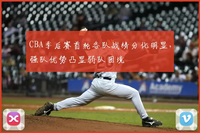 CBA季后赛首轮各队战绩分化明显，强队优势凸显弱队困境