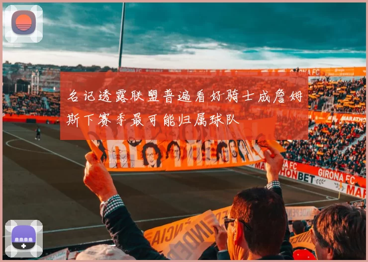 名记透露联盟普遍看好骑士成詹姆斯下赛季最可能归属球队