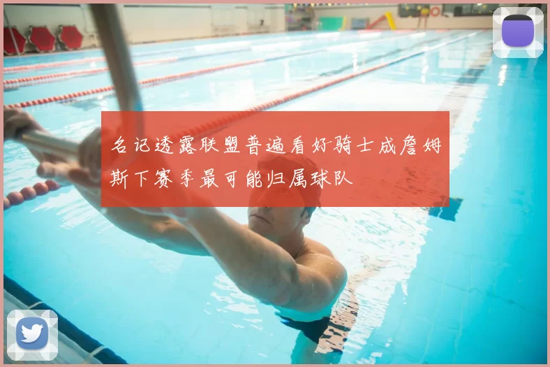 名记透露联盟普遍看好骑士成詹姆斯下赛季最可能归属球队