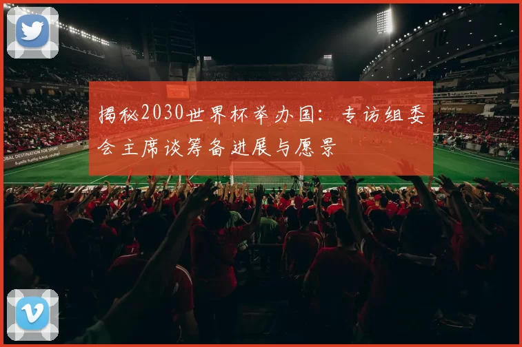 揭秘2030世界杯举办国:专访组委会主席谈筹备进展与愿景