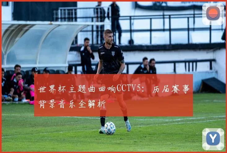 世界杯主题曲回响CCTV5：历届赛事背景音乐全解析