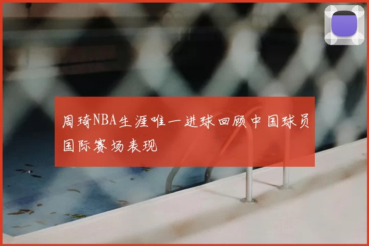 周琦NBA生涯唯一进球回顾中国球员国际赛场表现