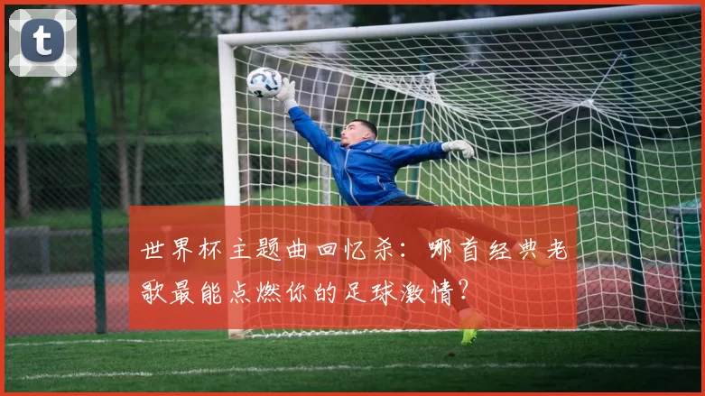 世界杯主题曲回忆杀:哪首经典老歌最能点燃你的足球激情?