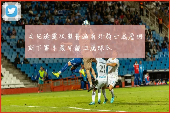 名记透露联盟普遍看好骑士成詹姆斯下赛季最可能归属球队