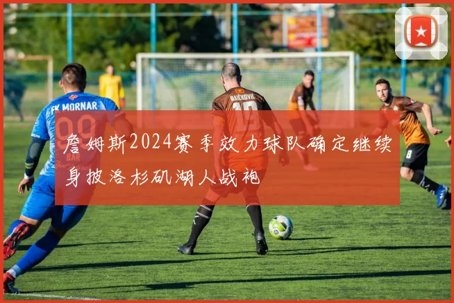 詹姆斯2024赛季效力球队确定继续身披洛杉矶湖人战袍