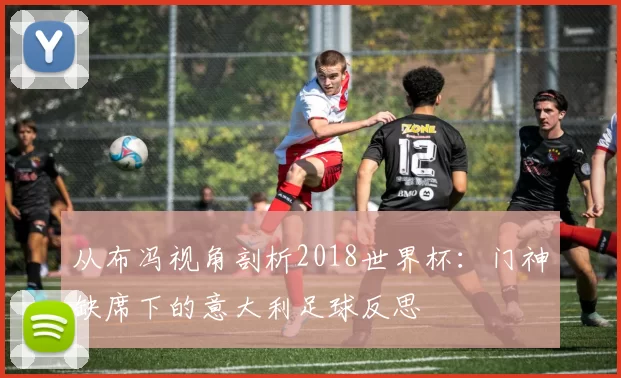 从布冯视角剖析2018世界杯：门神缺席下的意大利足球反思
