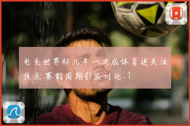 电竞世界杯几年一次成体育迷关注焦点 赛制周期引发讨论_1