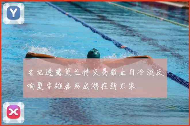 名记透露莫兰特交易截止日冷淡反响夏季雄鹿或成潜在新东家