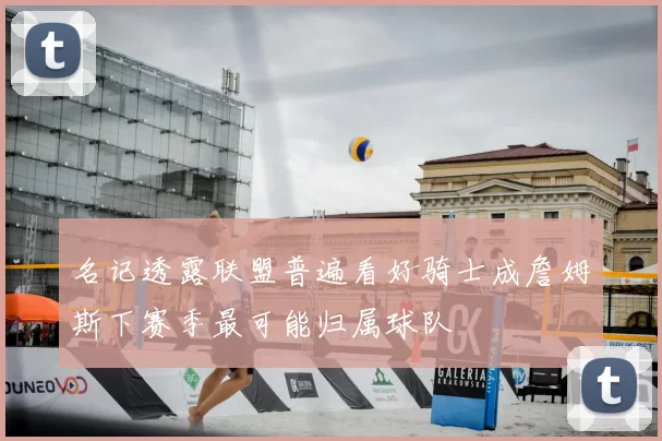 名记透露联盟普遍看好骑士成詹姆斯下赛季最可能归属球队