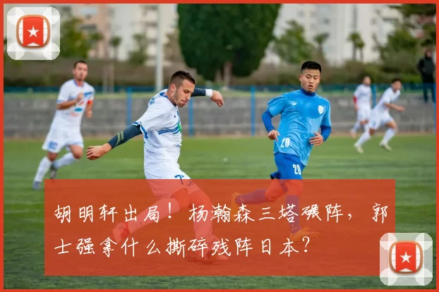 胡明轩出局！杨瀚森三塔碾阵，郭士强拿什么撕碎残阵日本？