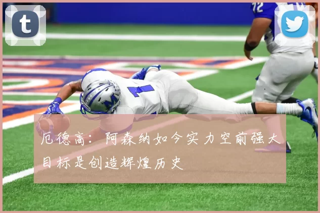 厄德高：阿森纳如今实力空前强大目标是创造辉煌历史