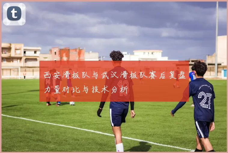 西安滑板队与武汉滑板队赛后复盘力量对比与技术分析
