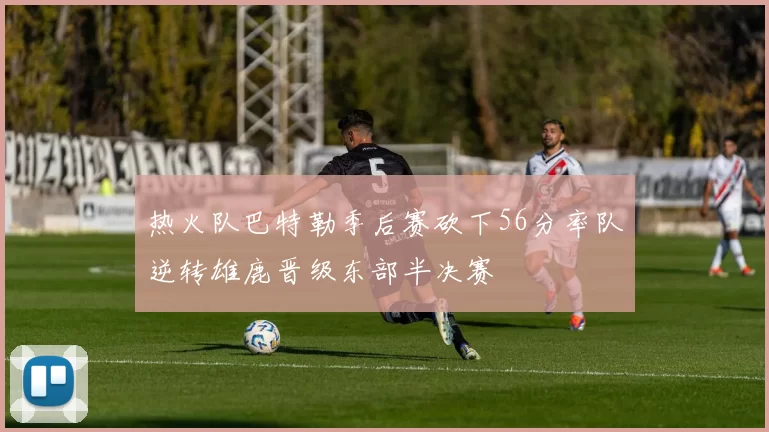 热火队巴特勒季后赛砍下56分率队逆转雄鹿晋级东部半决赛