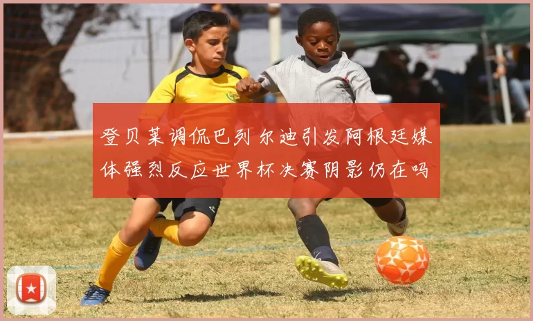 登贝莱调侃巴列尔迪引发阿根廷媒体强烈反应世界杯决赛阴影仍在吗