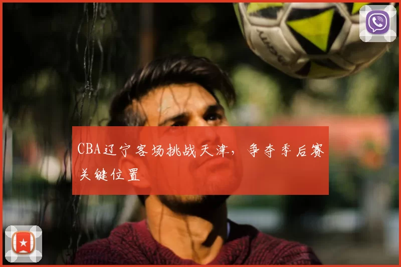 CBA辽宁客场挑战天津，争夺季后赛关键位置