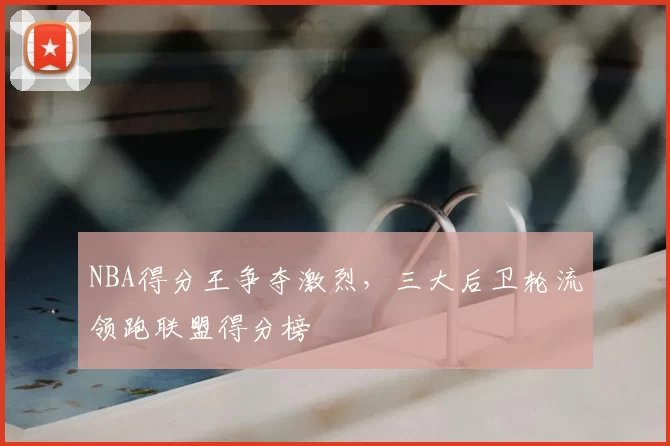 NBA得分王争夺激烈，三大后卫轮流领跑联盟得分榜