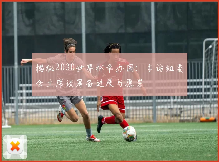 揭秘2030世界杯举办国：专访组委会主席谈筹备进展与愿景