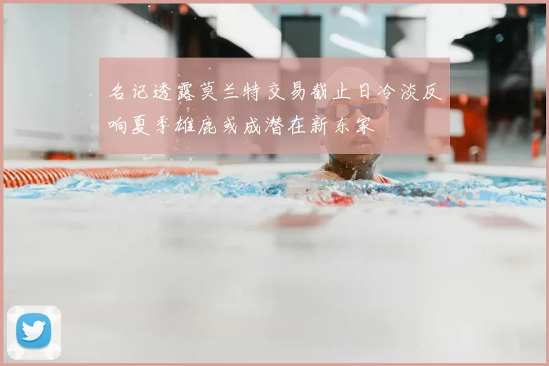 名记透露莫兰特交易截止日冷淡反响夏季雄鹿或成潜在新东家
