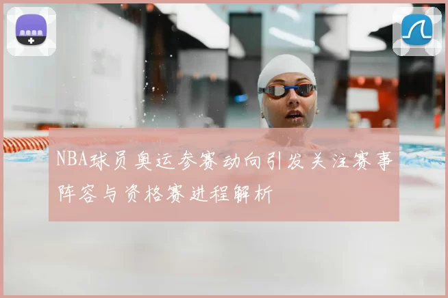 NBA球员奥运参赛动向引发关注赛事阵容与资格赛进程解析