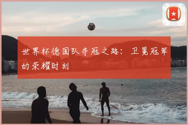 世界杯德国队夺冠之路：卫冕冠军的荣耀时刻