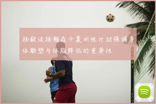 杨毅谈杨瀚森今夏训练计划强调身体雕塑与体脂降低的重要性