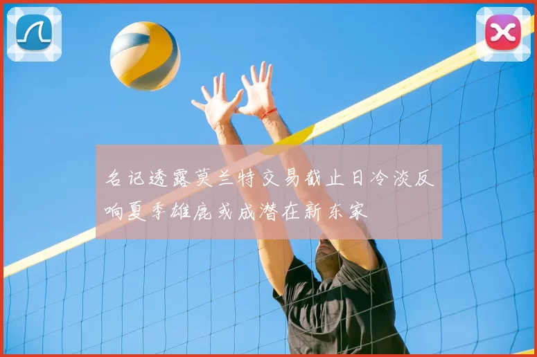 名记透露莫兰特交易截止日冷淡反响夏季雄鹿或成潜在新东家