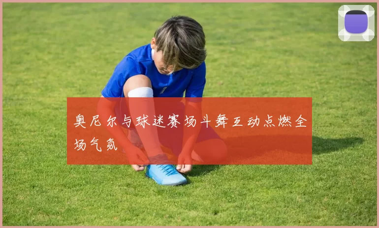 奥尼尔与球迷赛场斗舞互动点燃全场气氛