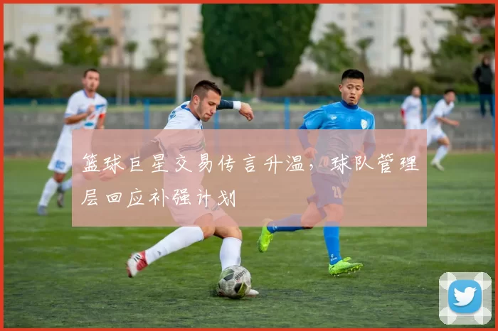 篮球巨星交易传言升温,球队管理层回应补强计划