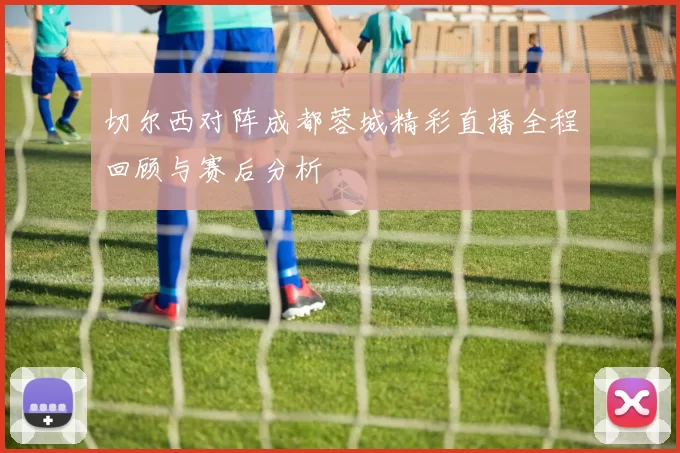 切尔西对阵成都蓉城精彩直播全程回顾与赛后分析