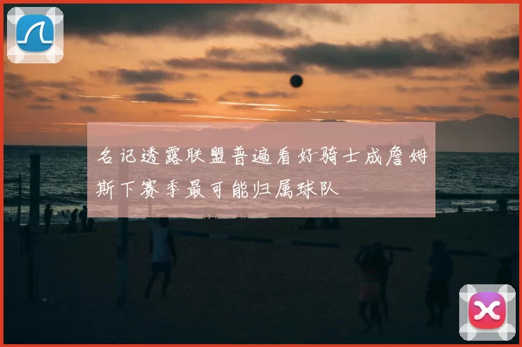 名记透露联盟普遍看好骑士成詹姆斯下赛季最可能归属球队