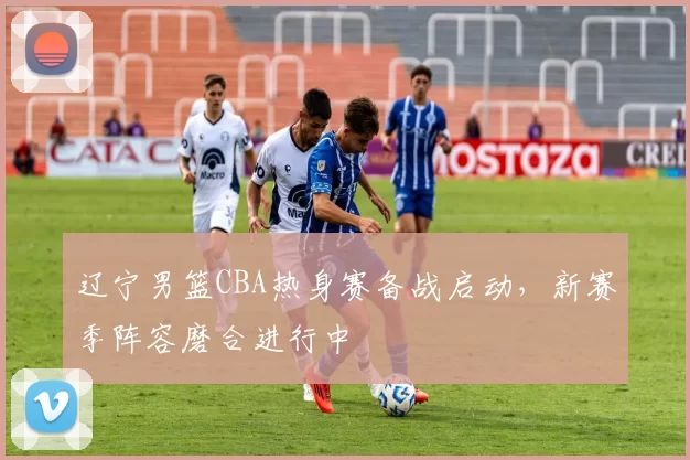 辽宁男篮CBA热身赛备战启动，新赛季阵容磨合进行中