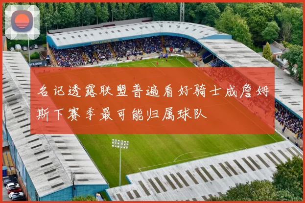 名记透露联盟普遍看好骑士成詹姆斯下赛季最可能归属球队
