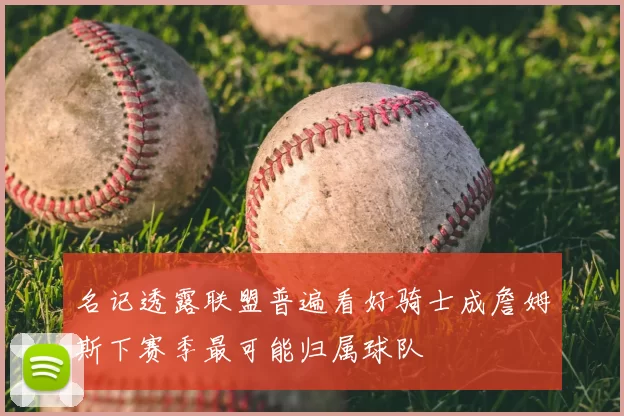 名记透露联盟普遍看好骑士成詹姆斯下赛季最可能归属球队