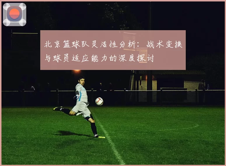 北京篮球队灵活性分析：战术变换与球员适应能力的深度探讨