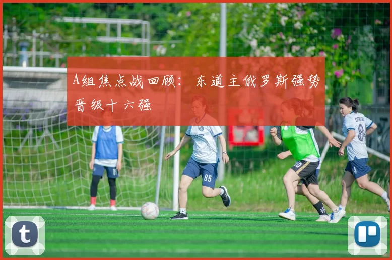 A组焦点战回顾:东道主俄罗斯强势晋级十六强