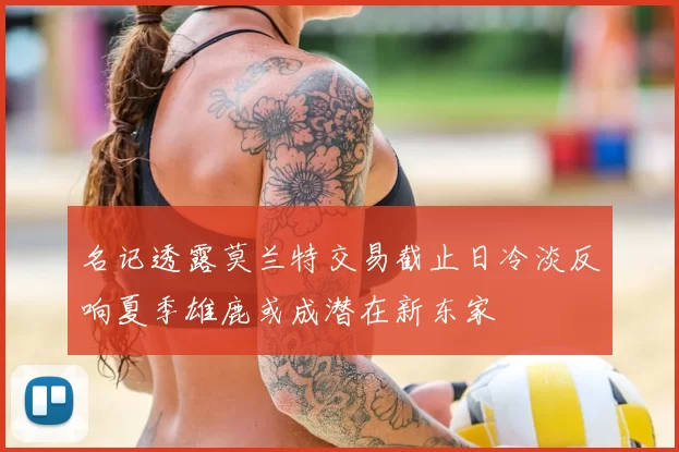名记透露莫兰特交易截止日冷淡反响夏季雄鹿或成潜在新东家