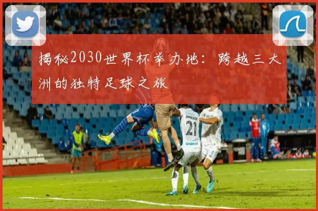 揭秘2030世界杯举办地:跨越三大洲的独特足球之旅