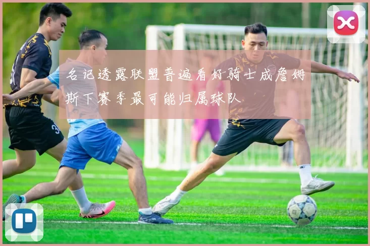 名记透露联盟普遍看好骑士成詹姆斯下赛季最可能归属球队