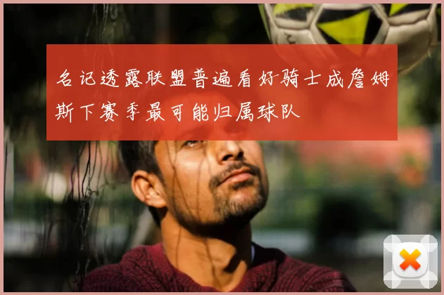 名记透露联盟普遍看好骑士成詹姆斯下赛季最可能归属球队
