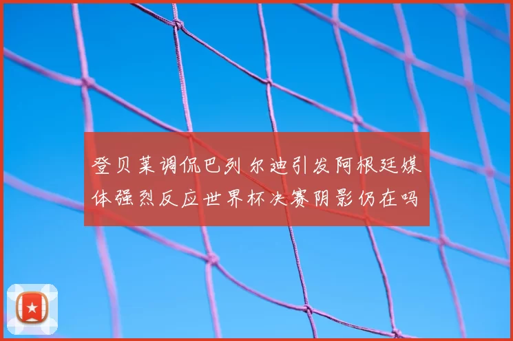 登贝莱调侃巴列尔迪引发阿根廷媒体强烈反应世界杯决赛阴影仍在吗