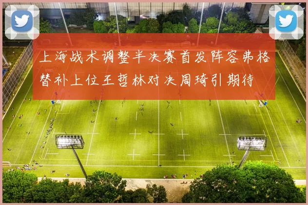 上海战术调整半决赛首发阵容弗格替补上位王哲林对决周琦引期待